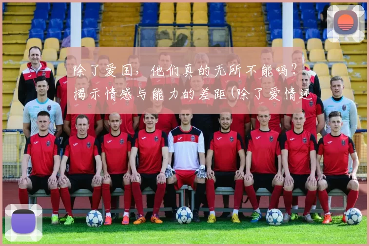 除了爱国，他们真的无所不能吗？揭示情感与能力的差距(除了爱情还有什么情感)