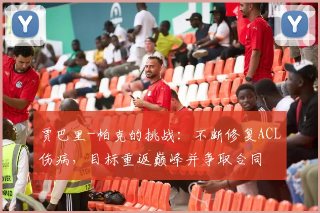 贾巴里-帕克的挑战：不断修复ACL伤病，目标重返巅峰并争取合同